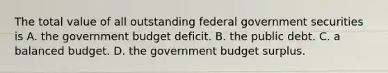 The total value of all outstanding federal government securities is A. the government budget deficit. B. the public debt. C. a balanced budget. D. the government budget surplus.