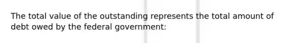 The total value of the outstanding represents the total amount of debt owed by the federal government: