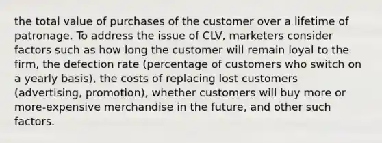 the total value of purchases of the customer over a lifetime of patronage. To address the issue of CLV, marketers consider factors such as how long the customer will remain loyal to the firm, the defection rate (percentage of customers who switch on a yearly basis), the costs of replacing lost customers (advertising, promotion), whether customers will buy more or more-expensive merchandise in the future, and other such factors.