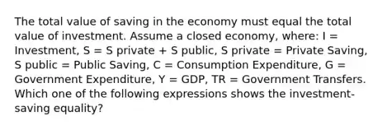 The total value of saving in the economy must equal the total value of investment. Assume a closed​ economy, where: I = Investment​, S = S private + S public​, S private = Private Saving​, S public = Public Saving​, C = Consumption Expenditure​, G = Government Expenditure​, Y = GDP​, TR = Government Transfers. Which one of the following expressions shows the​ investment-saving equality?