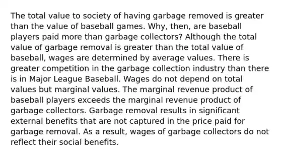 The total value to society of having garbage removed is greater than the value of baseball games. Why, then, are baseball players paid more than garbage collectors? Although the total value of garbage removal is greater than the total value of baseball, wages are determined by average values. There is greater competition in the garbage collection industry than there is in Major League Baseball. Wages do not depend on total values but marginal values. The marginal revenue product of baseball players exceeds the marginal revenue product of garbage collectors. Garbage removal results in significant external benefits that are not captured in the price paid for garbage removal. As a result, wages of garbage collectors do not reflect their social benefits.