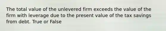 The total value of the unlevered firm exceeds the value of the firm with leverage due to the present value of the tax savings from debt. True or False