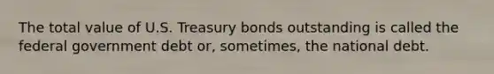 The total value of U.S. Treasury bonds outstanding is called the federal government debt or, sometimes, the national debt.