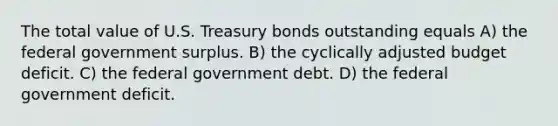 The total value of U.S. Treasury bonds outstanding equals A) the federal government surplus. B) the cyclically adjusted budget deficit. C) the federal government debt. D) the federal government deficit.