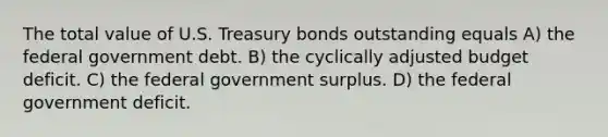 The total value of U.S. Treasury bonds outstanding equals A) the federal government debt. B) the cyclically adjusted budget deficit. C) the federal government surplus. D) the federal government deficit.