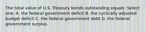 The total value of U.S. Treasury bonds outstanding equals: Select one: A. the federal government deficit B. the cyclically adjusted budget deficit C. the federal government debt D. the federal government surplus.