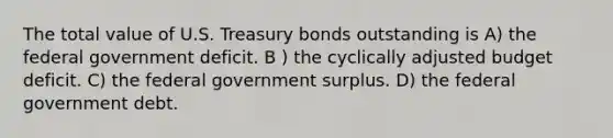 The total value of U.S. Treasury bonds outstanding is A) the federal government deficit. B ) the cyclically adjusted budget deficit. C) the federal government surplus. D) the federal government debt.