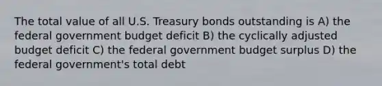 The total value of all U.S. Treasury bonds outstanding is A) the federal government budget deficit B) the cyclically adjusted budget deficit C) the federal government budget surplus D) the federal government's total debt