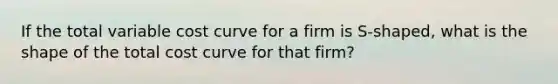 If the total variable cost curve for a firm is S-shaped, what is the shape of the total cost curve for that firm?