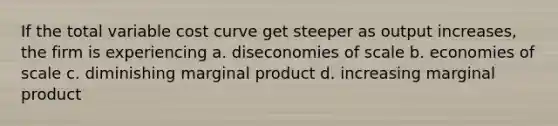 If the total variable cost curve get steeper as output increases, the firm is experiencing a. diseconomies of scale b. economies of scale c. diminishing marginal product d. increasing marginal product