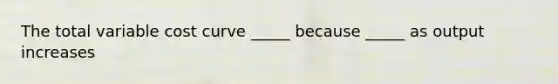 The total variable cost curve _____ because _____ as output increases