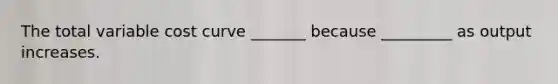 The total variable cost curve _______ because _________ as output increases.