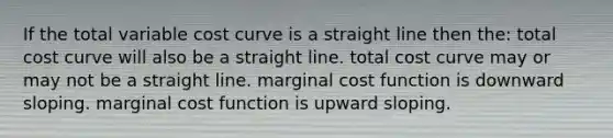 If the total variable cost curve is a straight line then the: total cost curve will also be a straight line. total cost curve may or may not be a straight line. marginal cost function is downward sloping. marginal cost function is upward sloping.