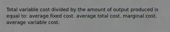 Total variable cost divided by the amount of output produced is equal to: average fixed cost. average total cost. marginal cost. average variable cost.