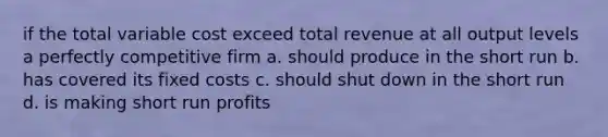 if the total variable cost exceed total revenue at all output levels a perfectly competitive firm a. should produce in the short run b. has covered its fixed costs c. should shut down in the short run d. is making short run profits