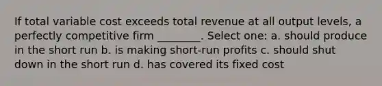 If total variable cost exceeds total revenue at all output levels, a perfectly competitive firm ________. Select one: a. should produce in the short run b. is making short-run profits c. should shut down in the short run d. has covered its fixed cost