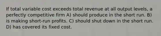 If total variable cost exceeds total revenue at all output levels, a perfectly competitive firm A) should produce in the short run. B) is making short-run profits. C) should shut down in the short run. D) has covered its fixed cost.