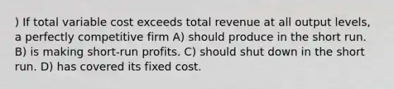 ) If total variable cost exceeds total revenue at all output levels, a perfectly competitive firm A) should produce in the short run. B) is making short-run profits. C) should shut down in the short run. D) has covered its fixed cost.