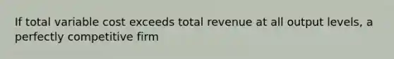 If total variable cost exceeds total revenue at all output levels, a perfectly competitive firm