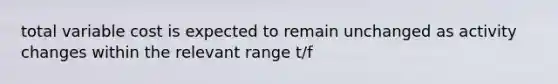 total variable cost is expected to remain unchanged as activity changes within the relevant range t/f