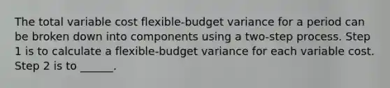 The total variable cost flexible-budget variance for a period can be broken down into components using a two-step process. Step 1 is to calculate a flexible-budget variance for each variable cost. Step 2 is to ______.