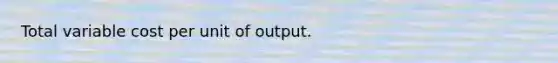 Total variable cost per unit of output.