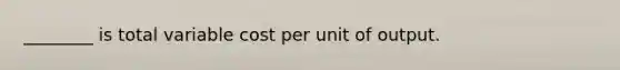 ________ is total variable cost per unit of output.