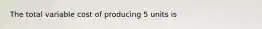 The total variable cost of producing 5 units is