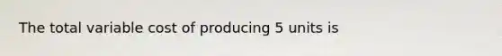 The total variable cost of producing 5 units is