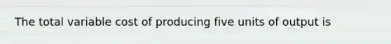 The total variable cost of producing five units of output is