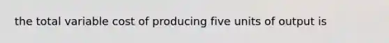 the total variable cost of producing five units of output is