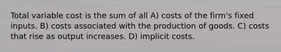 Total variable cost is the sum of all A) costs of the firm's fixed inputs. B) costs associated with the production of goods. C) costs that rise as output increases. D) implicit costs.