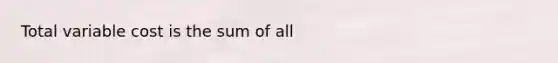 Total variable cost is the sum of all