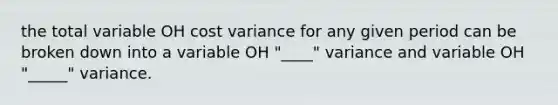 the total variable OH cost variance for any given period can be broken down into a variable OH "____" variance and variable OH "_____" variance.