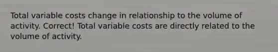 Total variable costs change in relationship to the volume of activity. Correct! Total variable costs are directly related to the volume of activity.