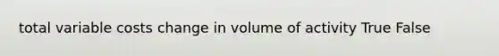 total variable costs change in volume of activity True False