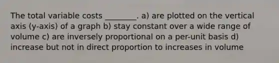 The total variable costs ________. a) are plotted on the vertical axis (y-axis) of a graph b) stay constant over a wide range of volume c) are inversely proportional on a per-unit basis d) increase but not in direct proportion to increases in volume