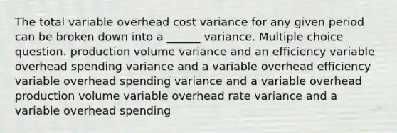 The total variable overhead cost variance for any given period can be broken down into a ______ variance. Multiple choice question. production volume variance and an efficiency variable overhead spending variance and a variable overhead efficiency variable overhead spending variance and a variable overhead production volume variable overhead rate variance and a variable overhead spending