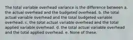 The total variable overhead variance is the difference between a. the actual overhead and the budgeted overhead. b. the total actual variable overhead and the total budgeted variable overhead. c. the total actual variable overhead and the total applied variable overhead. d. the total actual variable overhead and the total applied overhead. e. None of these.