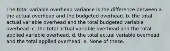 The total variable overhead variance is the difference between a. the actual overhead and the budgeted overhead. b. the total actual variable overhead and the total budgeted variable overhead. c. the total actual variable overhead and the total applied variable overhead. d. the total actual variable overhead and the total applied overhead. e. None of these.