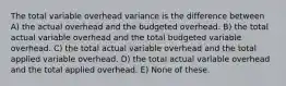 The total variable overhead variance is the difference between A) the actual overhead and the budgeted overhead. B) the total actual variable overhead and the total budgeted variable overhead. C) the total actual variable overhead and the total applied variable overhead. D) the total actual variable overhead and the total applied overhead. E) None of these.