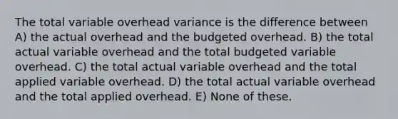 The total variable overhead variance is the difference between A) the actual overhead and the budgeted overhead. B) the total actual variable overhead and the total budgeted variable overhead. C) the total actual variable overhead and the total applied variable overhead. D) the total actual variable overhead and the total applied overhead. E) None of these.