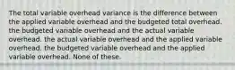 The total variable overhead variance is the difference between the applied variable overhead and the budgeted total overhead. the budgeted variable overhead and the actual variable overhead. the actual variable overhead and the applied variable overhead. the budgeted variable overhead and the applied variable overhead. None of these.