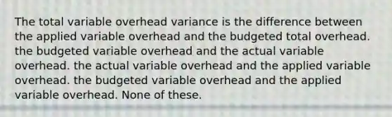 The total variable overhead variance is the difference between the applied variable overhead and the budgeted total overhead. the budgeted variable overhead and the actual variable overhead. the actual variable overhead and the applied variable overhead. the budgeted variable overhead and the applied variable overhead. None of these.