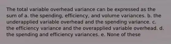 The total variable overhead variance can be expressed as the sum of a. the spending, efficiency, and volume variances. b. the underapplied variable overhead and the spending variance. c. the efficiency variance and the overapplied variable overhead. d. the spending and efficiency variances. e. None of these