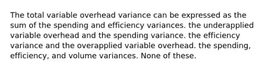 The total variable overhead variance can be expressed as the sum of the spending and efficiency variances. the underapplied variable overhead and the spending variance. the efficiency variance and the overapplied variable overhead. the spending, efficiency, and volume variances. None of these.