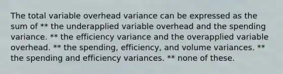 The total variable overhead variance can be expressed as the sum of ** the underapplied variable overhead and the spending variance. ** the efficiency variance and the overapplied variable overhead. ** the spending, efficiency, and volume variances. ** the spending and efficiency variances. ** none of these.