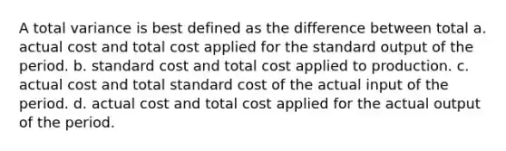 A total variance is best defined as the difference between total a. actual cost and total cost applied for the standard output of the period. b. standard cost and total cost applied to production. c. actual cost and total standard cost of the actual input of the period. d. actual cost and total cost applied for the actual output of the period.