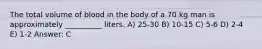 The total volume of blood in the body of a 70 kg man is approximately __________ liters. A) 25-30 B) 10-15 C) 5-6 D) 2-4 E) 1-2 Answer: C