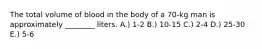 The total volume of blood in the body of a 70-kg man is approximately ________ liters. A.) 1-2 B.) 10-15 C.) 2-4 D.) 25-30 E.) 5-6